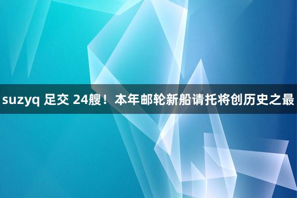 suzyq 足交 24艘!本年邮轮新船请托将创历史之最
