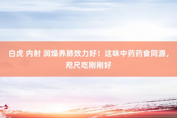 白虎 内射 润燥养肺效力好！这味中药药食同源，咫尺吃刚刚好