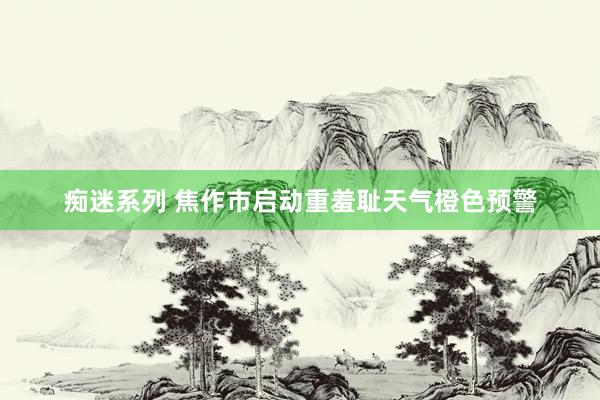 痴迷系列 焦作市启动重羞耻天气橙色预警