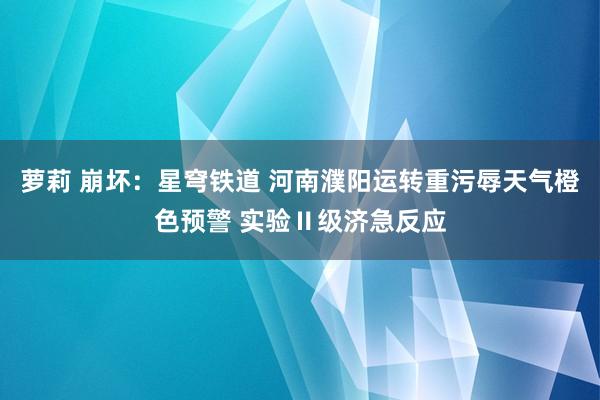 萝莉 崩坏：星穹铁道 河南濮阳运转重污辱天气橙色预警 实验Ⅱ级济急反应