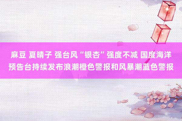 麻豆 夏晴子 强台风“银杏”强度不减 国度海洋预告台持续发布浪潮橙色警报和风暴潮蓝色警报