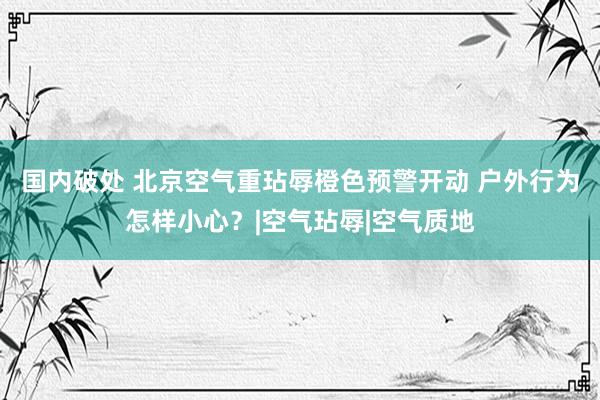 国内破处 北京空气重玷辱橙色预警开动 户外行为怎样小心？|空气玷辱|空气质地