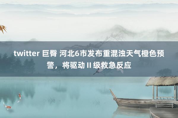 twitter 巨臀 河北6市发布重混浊天气橙色预警，将驱动Ⅱ级救急反应
