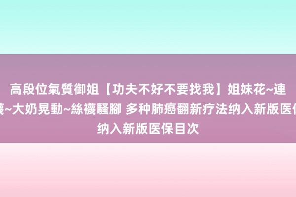 高段位氣質御姐【功夫不好不要找我】姐妹花~連體絲襪~大奶晃動~絲襪騷腳 多种肺癌翻新疗法纳入新版医保目次