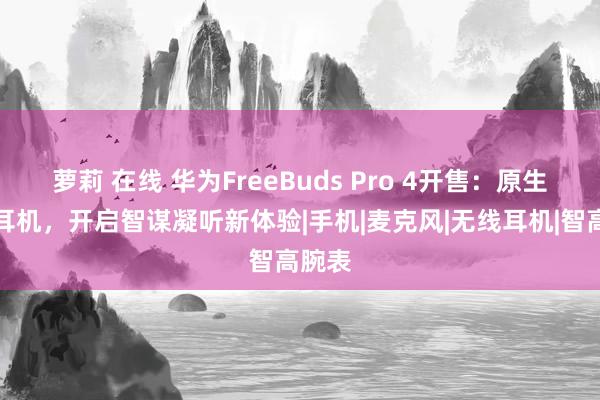 萝莉 在线 华为FreeBuds Pro 4开售：原生鸿蒙耳机，开启智谋凝听新体验|手机|麦克风|无线耳机|智高腕表