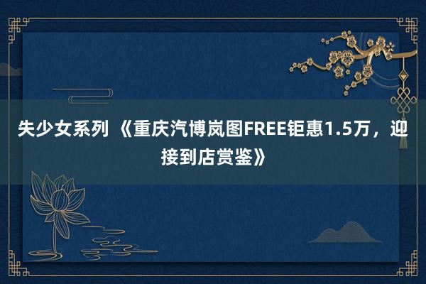 失少女系列 《重庆汽博岚图FREE钜惠1.5万，迎接到店赏鉴》