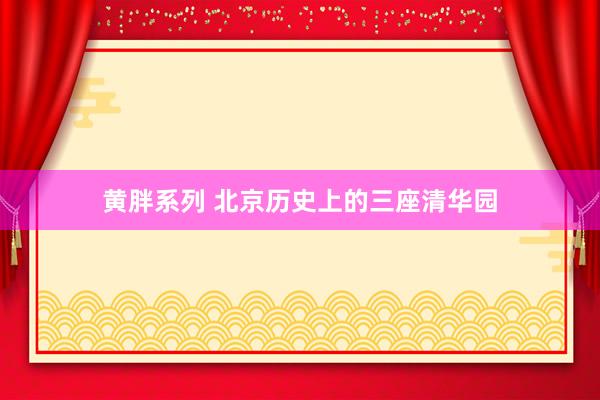 黄胖系列 北京历史上的三座清华园