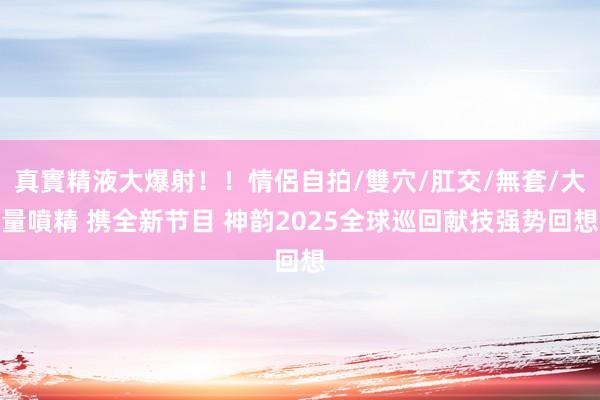 真實精液大爆射！！情侶自拍/雙穴/肛交/無套/大量噴精 携全新节目 神韵2025全球巡回献技强势回想