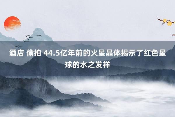 酒店 偷拍 44.5亿年前的火星晶体揭示了红色星球的水之发祥