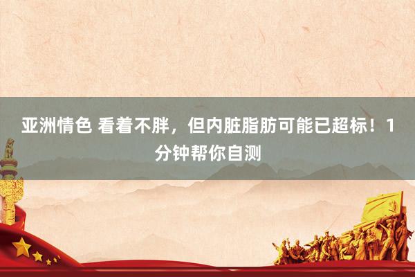 亚洲情色 看着不胖，但内脏脂肪可能已超标！1分钟帮你自测