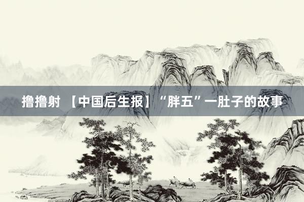 撸撸射 【中国后生报】“胖五”一肚子的故事