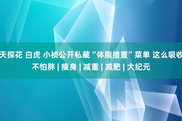 七天探花 白虎 小祯公开私藏“体脂措置”菜单 这么吸收油不怕胖 | 瘦身 | 减重 | 减肥 | 大纪元