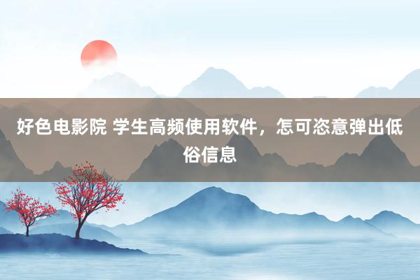 好色电影院 学生高频使用软件，怎可恣意弹出低俗信息