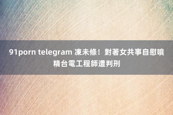 91porn telegram 凍未條！對著女共事自慰噴精　台電工程師遭判刑