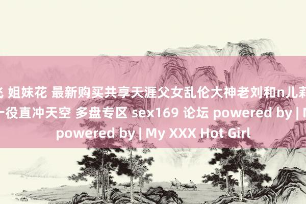 双飞 姐妹花 最新购买共享天涯父女乱伦大神老刘和n儿莉莉 极致体液互换此一役直冲天空 多盘专区 sex169 论坛 powered by | My XXX Hot Girl