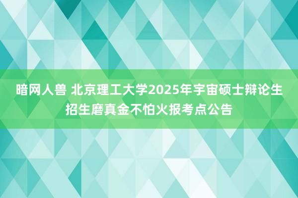 暗网人兽 北京理工大学2025年宇宙硕士辩论生招生磨真金不怕火报考点公告