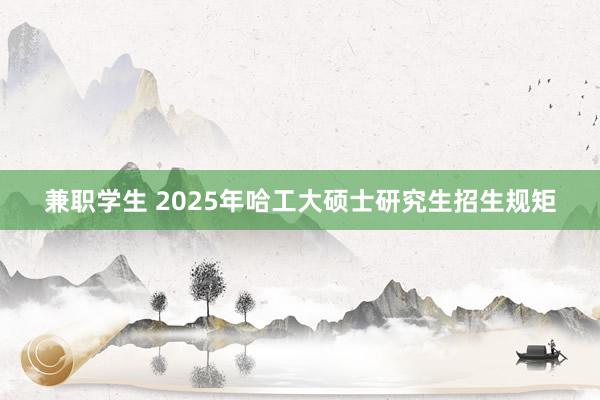 兼职学生 2025年哈工大硕士研究生招生规矩