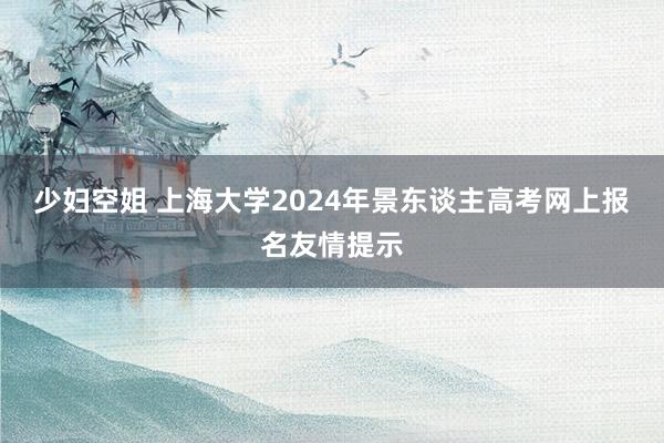 少妇空姐 上海大学2024年景东谈主高考网上报名友情提示