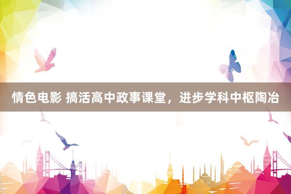 情色电影 搞活高中政事课堂，进步学科中枢陶冶