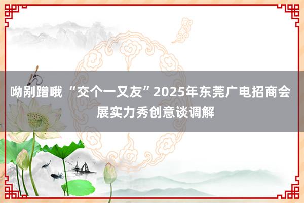 呦剐蹭哦 “交个一又友”2025年东莞广电招商会   展实力秀创意谈调解