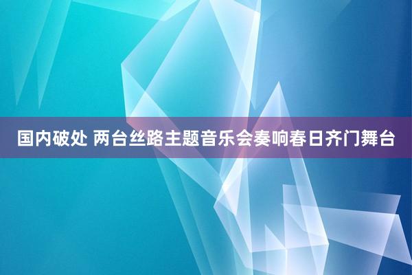 国内破处 两台丝路主题音乐会奏响春日齐门舞台