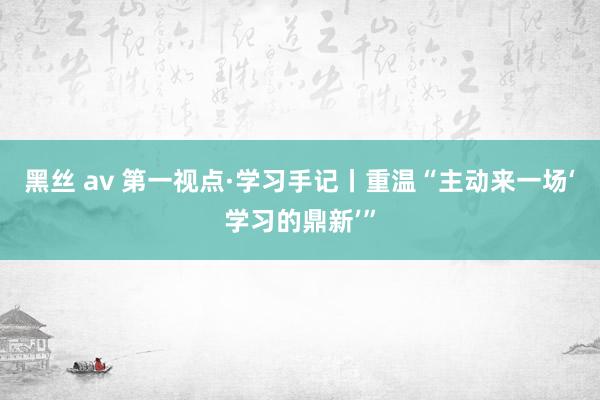 黑丝 av 第一视点·学习手记丨重温“主动来一场‘学习的鼎新’”