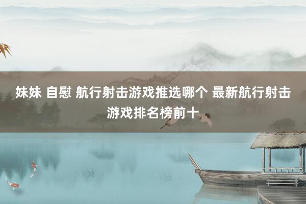 妹妹 自慰 航行射击游戏推选哪个 最新航行射击游戏排名榜前十
