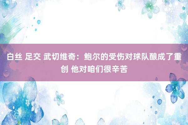 白丝 足交 武切维奇：鲍尔的受伤对球队酿成了重创 他对咱们很辛苦