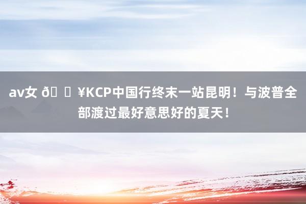 av女 🔥KCP中国行终末一站昆明！与波普全部渡过最好意思好的夏天！