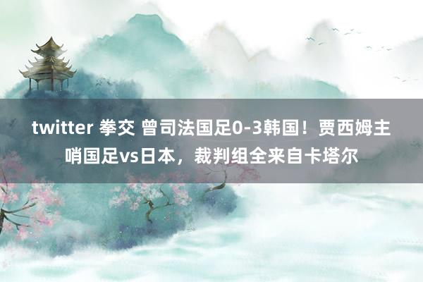 twitter 拳交 曾司法国足0-3韩国！贾西姆主哨国足vs日本，裁判组全来自卡塔尔