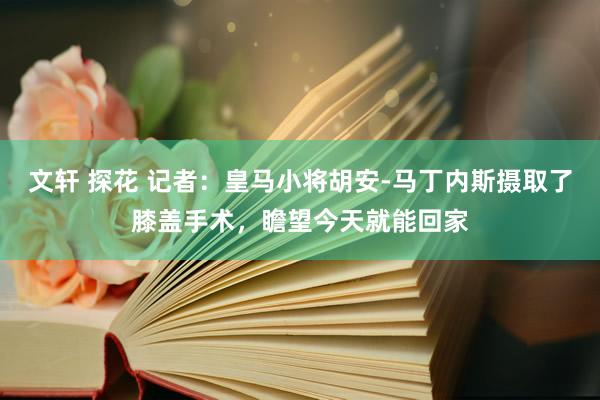 文轩 探花 记者：皇马小将胡安-马丁内斯摄取了膝盖手术，瞻望今天就能回家