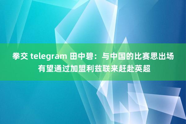 拳交 telegram 田中碧：与中国的比赛思出场 有望通过加盟利兹联来赶赴英超