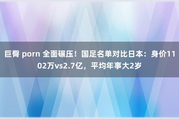 巨臀 porn 全面碾压！国足名单对比日本：身价1102万vs2.7亿，平均年事大2岁