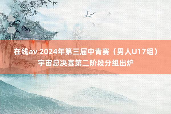 在线av 2024年第三届中青赛（男人U17组）宇宙总决赛第二阶段分组出炉
