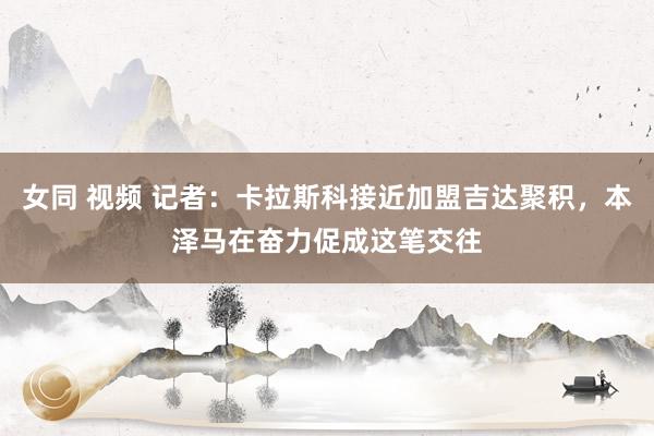 女同 视频 记者：卡拉斯科接近加盟吉达聚积，本泽马在奋力促成这笔交往