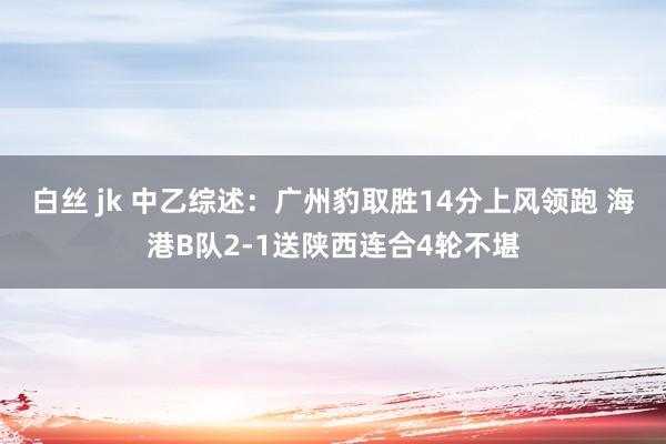 白丝 jk 中乙综述：广州豹取胜14分上风领跑 海港B队2-1送陕西连合4轮不堪