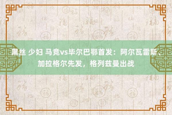 黑丝 少妇 马竞vs毕尔巴鄂首发：阿尔瓦雷斯、加拉格尔先发，格列兹曼出战