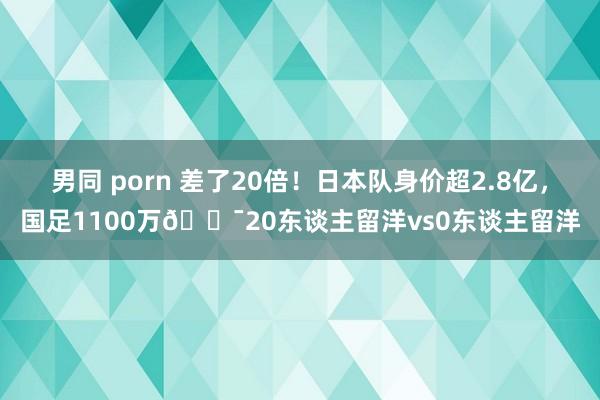男同 porn 差了20倍！日本队身价超2.8亿，国足1100万😯20东谈主留洋vs0东谈主留洋