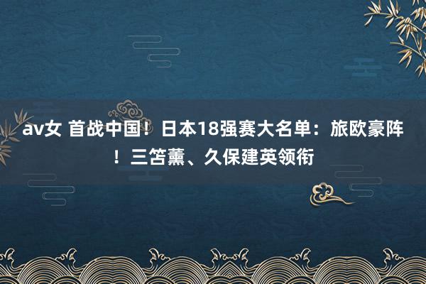 av女 首战中国！日本18强赛大名单：旅欧豪阵！三笘薰、久保建英领衔