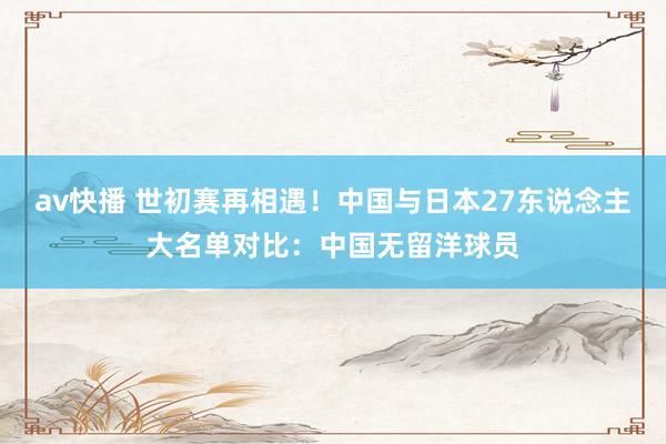 av快播 世初赛再相遇！中国与日本27东说念主大名单对比：中国无留洋球员