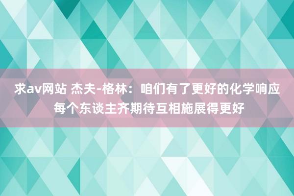 求av网站 杰夫-格林：咱们有了更好的化学响应 每个东谈主齐期待互相施展得更好