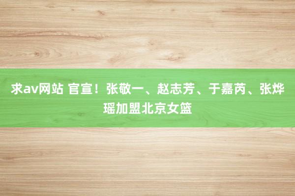 求av网站 官宣！张敬一、赵志芳、于嘉芮、张烨瑶加盟北京女篮