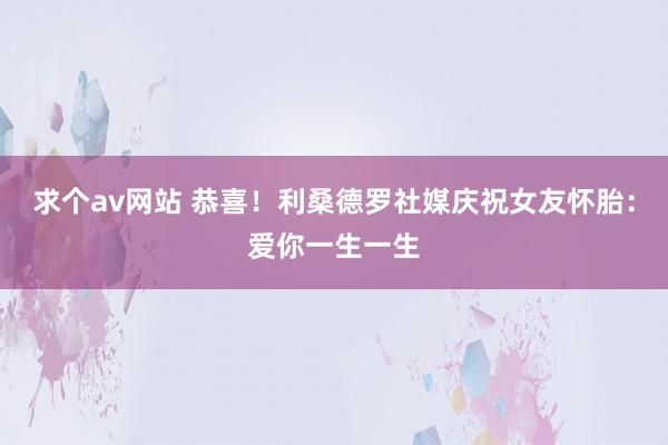 求个av网站 恭喜！利桑德罗社媒庆祝女友怀胎：爱你一生一生
