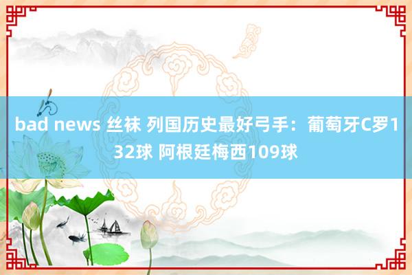 bad news 丝袜 列国历史最好弓手：葡萄牙C罗132球 阿根廷梅西109球