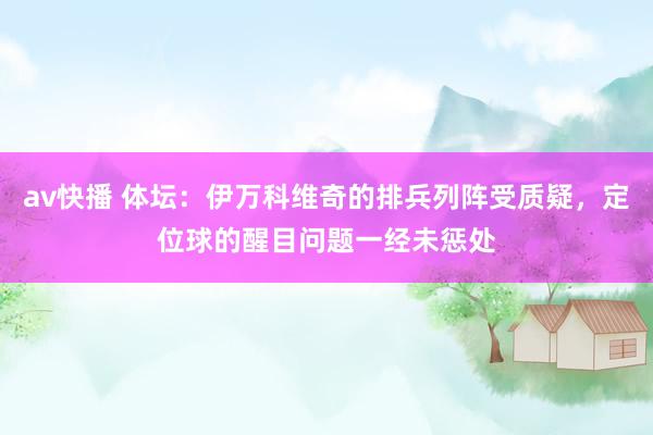 av快播 体坛：伊万科维奇的排兵列阵受质疑，定位球的醒目问题一经未惩处