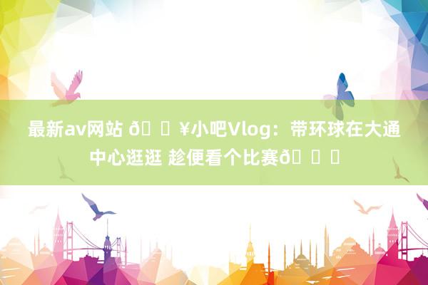 最新av网站 🎥小吧Vlog：带环球在大通中心逛逛 趁便看个比赛😉