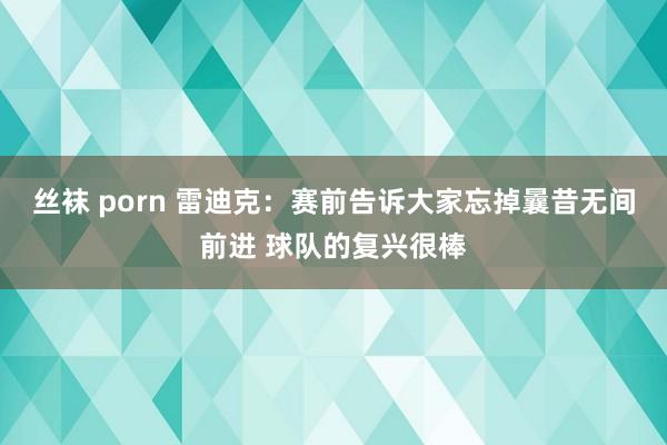 丝袜 porn 雷迪克：赛前告诉大家忘掉曩昔无间前进 球队的复兴很棒
