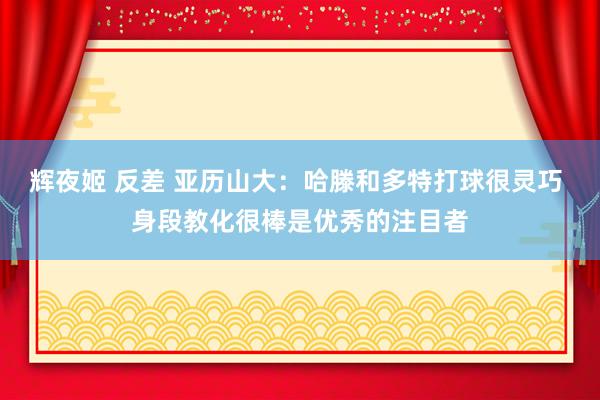 辉夜姬 反差 亚历山大：哈滕和多特打球很灵巧 身段教化很棒是优秀的注目者