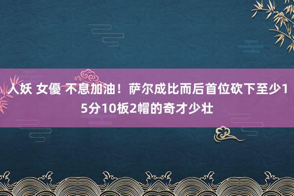 人妖 女優 不息加油！萨尔成比而后首位砍下至少15分10板2帽的奇才少壮