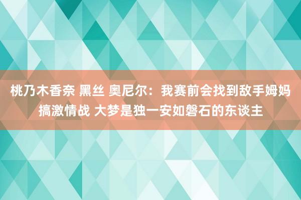 桃乃木香奈 黑丝 奥尼尔：我赛前会找到敌手姆妈搞激情战 大梦是独一安如磐石的东谈主